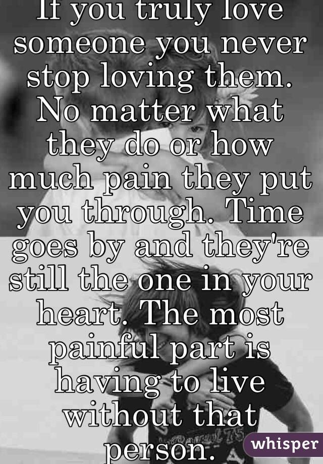 If you truly love someone you never stop loving them. No matter what they do or how much pain they put you through. Time goes by and they're still the one in your heart. The most painful part is having to live without that person. 