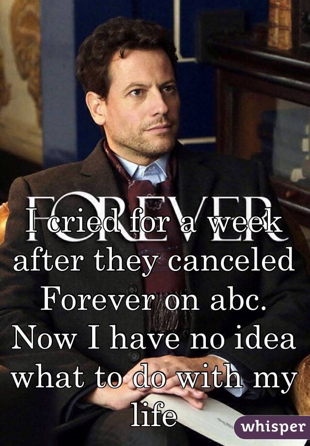 I cried for a week after they canceled Forever on abc. Now I have no idea what to do with my life