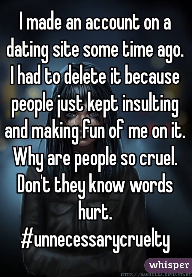 I made an account on a dating site some time ago. I had to delete it because people just kept insulting and making fun of me on it. Why are people so cruel. Don't they know words hurt. #unnecessarycruelty