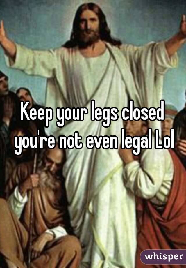 Keep your legs closed you're not even legal Lol