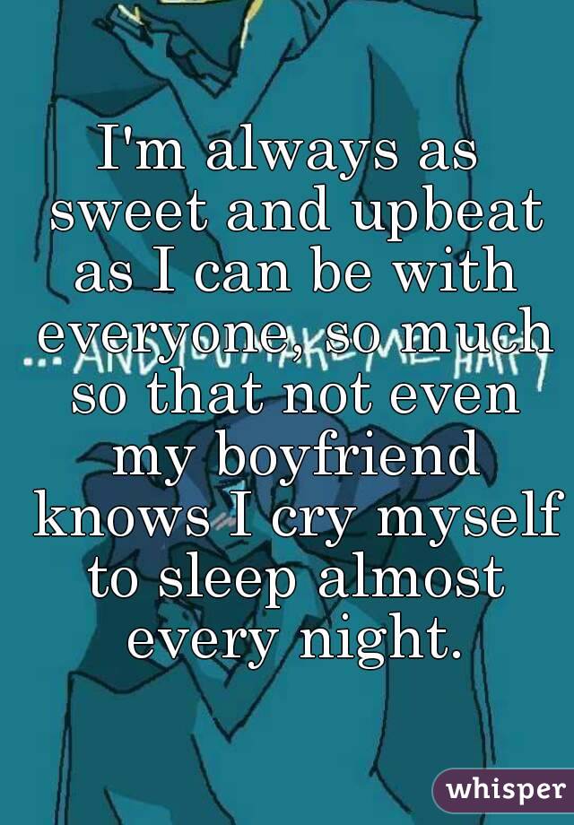 I'm always as sweet and upbeat as I can be with everyone, so much so that not even my boyfriend knows I cry myself to sleep almost every night.
