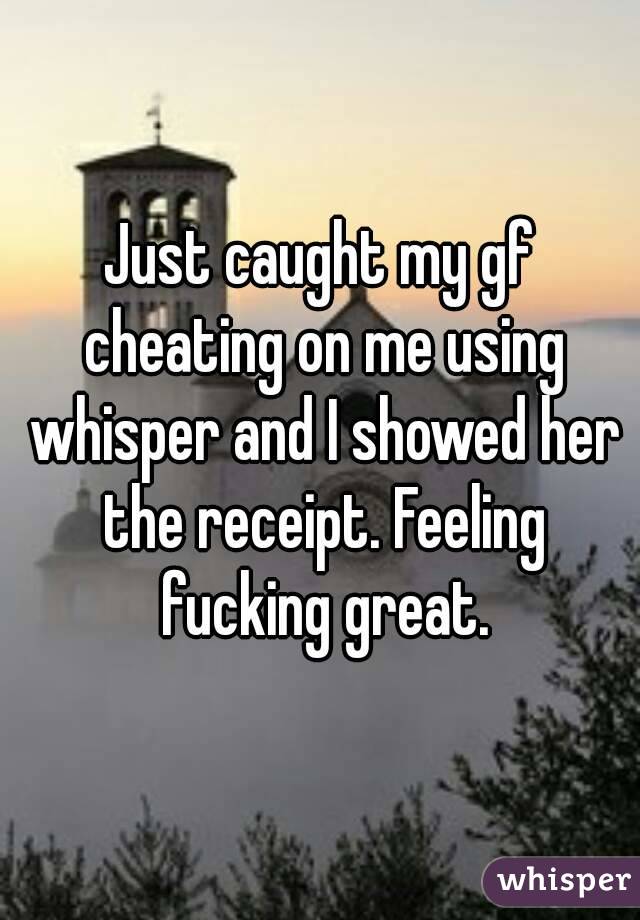 Just caught my gf cheating on me using whisper and I showed her the receipt. Feeling fucking great.