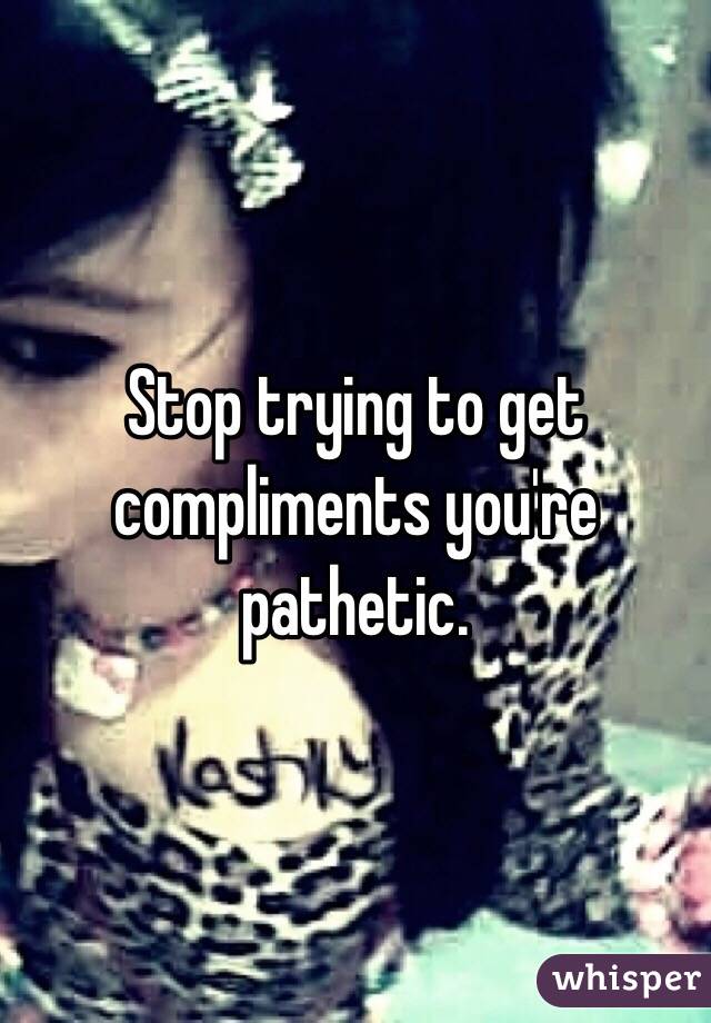 Stop trying to get compliments you're pathetic.