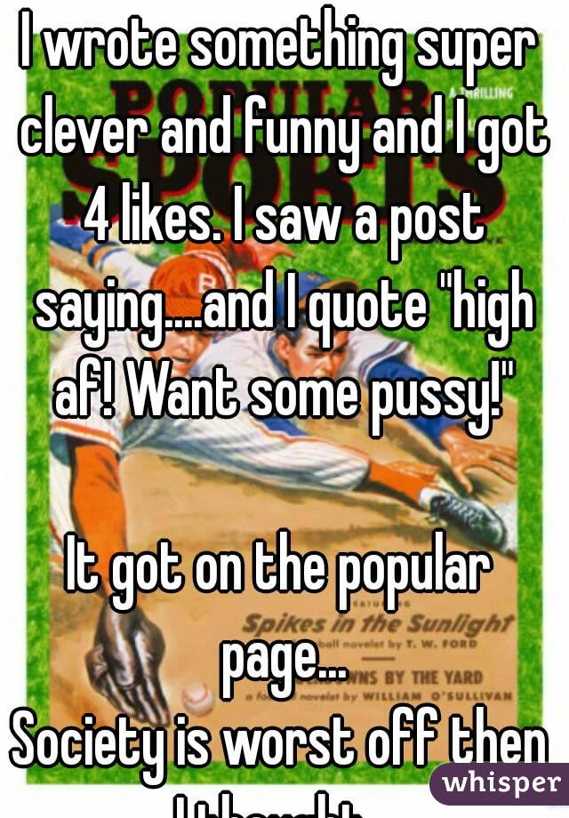 I wrote something super clever and funny and I got 4 likes. I saw a post saying....and I quote "high af! Want some pussy!"

It got on the popular page...
Society is worst off then I thought...