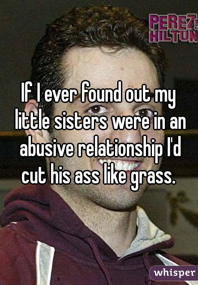 If I ever found out my little sisters were in an abusive relationship I'd cut his ass like grass. 