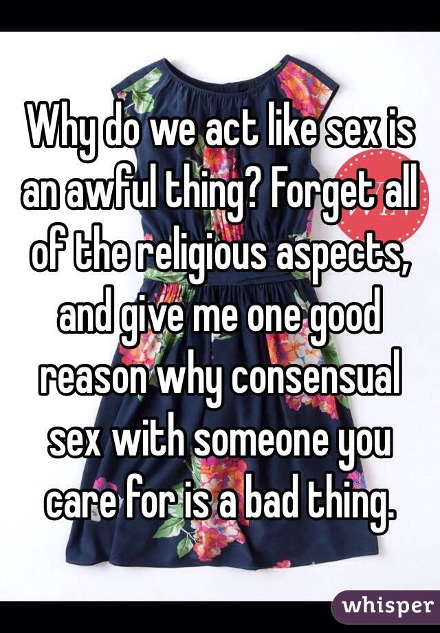 Why do we act like sex is an awful thing? Forget all of the religious aspects, and give me one good reason why consensual sex with someone you care for is a bad thing.