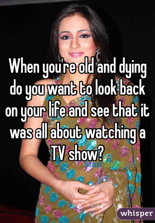When you're old and dying do you want to look back on your life and see that it was all about watching a TV show?