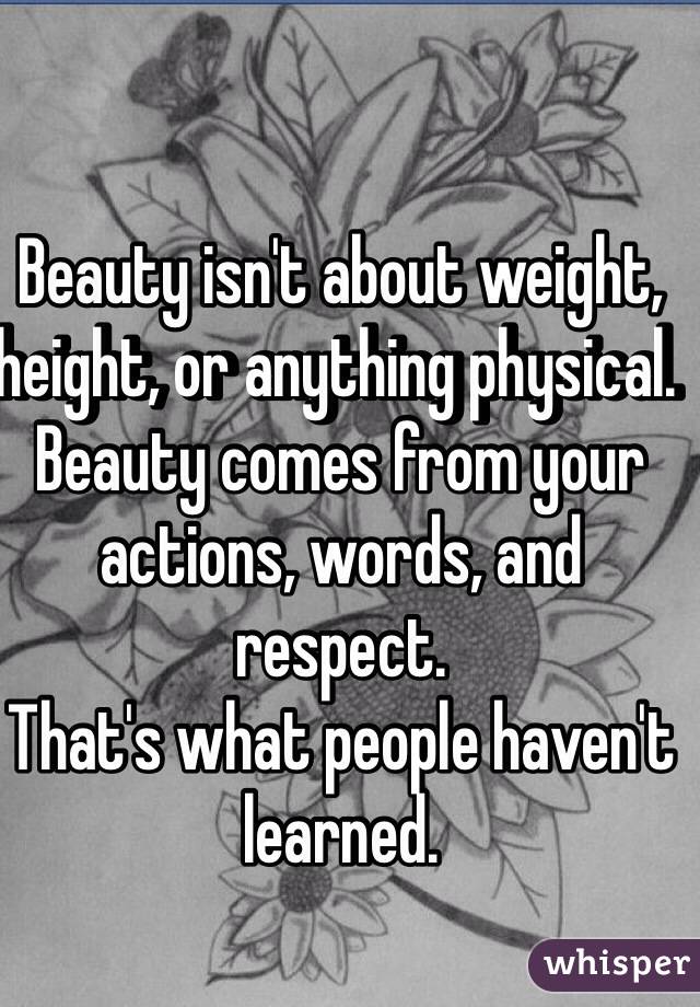 Beauty isn't about weight, height, or anything physical. 
Beauty comes from your actions, words, and respect. 
That's what people haven't learned. 