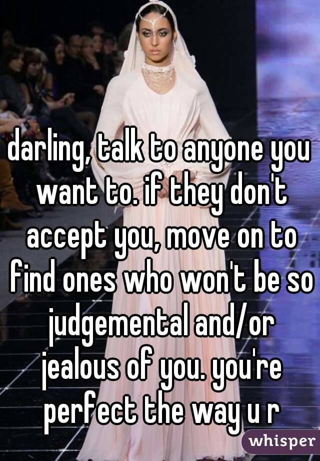 darling, talk to anyone you want to. if they don't accept you, move on to find ones who won't be so judgemental and/or jealous of you. you're perfect the way u r