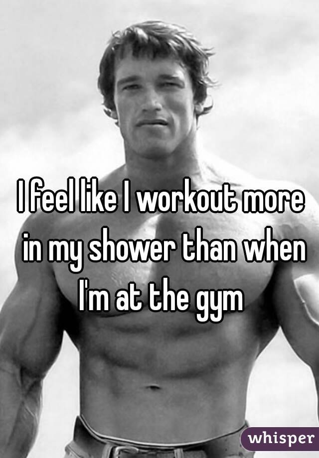 I feel like I workout more in my shower than when I'm at the gym 