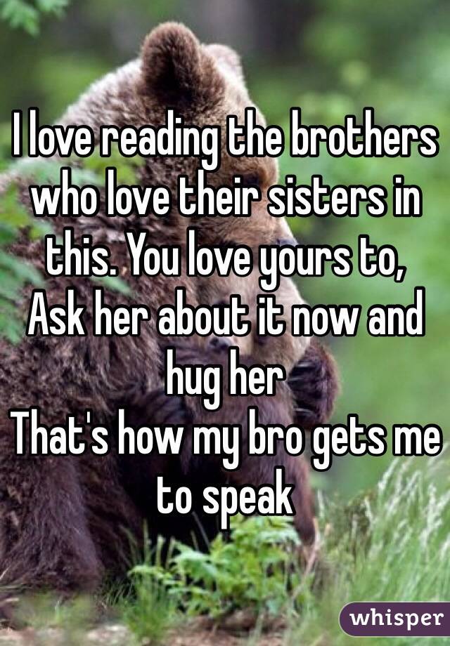 I love reading the brothers who love their sisters in this. You love yours to,
Ask her about it now and hug her
That's how my bro gets me to speak