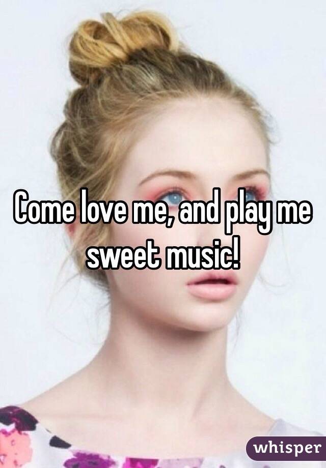 Come love me, and play me sweet music!
