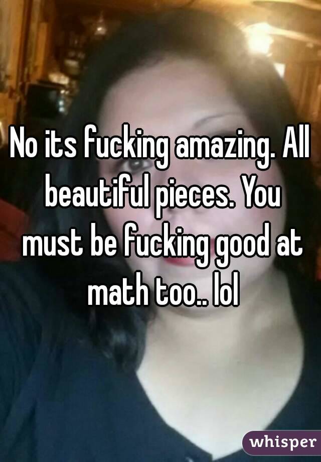 No its fucking amazing. All beautiful pieces. You must be fucking good at math too.. lol