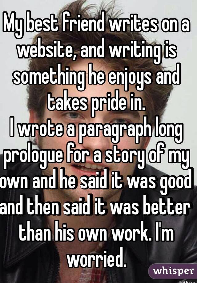 My best friend writes on a website, and writing is something he enjoys and takes pride in.
I wrote a paragraph long prologue for a story of my own and he said it was good and then said it was better than his own work. I'm worried. 