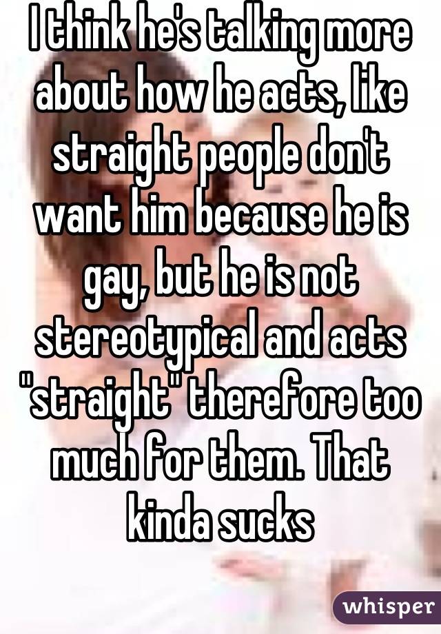 I think he's talking more about how he acts, like straight people don't want him because he is gay, but he is not stereotypical and acts "straight" therefore too much for them. That kinda sucks