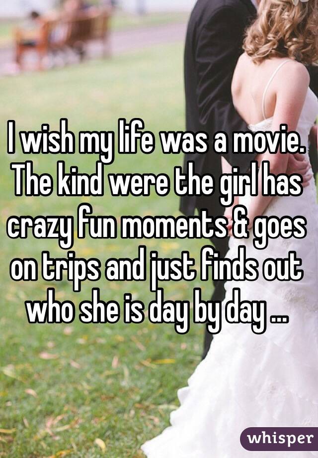 I wish my life was a movie. The kind were the girl has crazy fun moments & goes on trips and just finds out who she is day by day ... 
