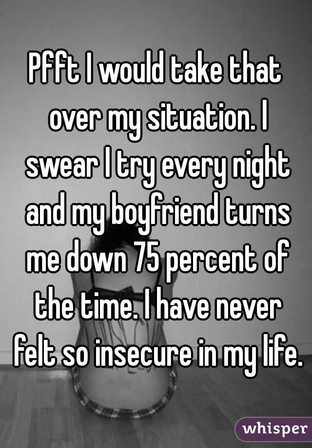 Pfft I would take that over my situation. I swear I try every night and my boyfriend turns me down 75 percent of the time. I have never felt so insecure in my life.