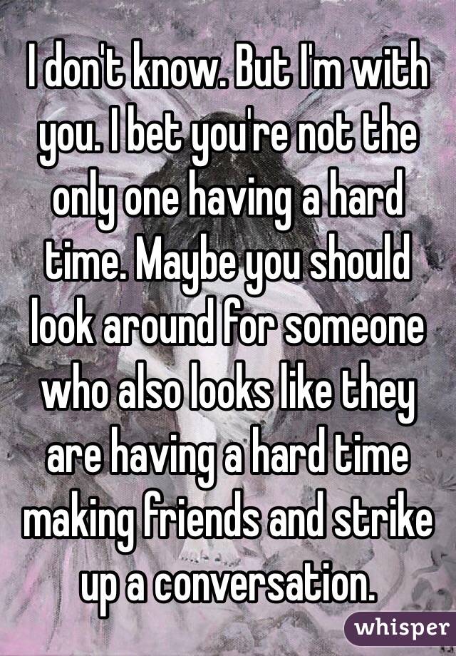 I don't know. But I'm with you. I bet you're not the only one having a hard time. Maybe you should look around for someone who also looks like they are having a hard time making friends and strike up a conversation. 