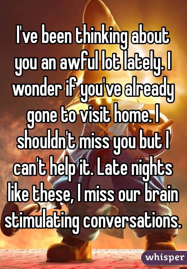 I've been thinking about you an awful lot lately. I wonder if you've already gone to visit home. I shouldn't miss you but I can't help it. Late nights like these, I miss our brain stimulating conversations.