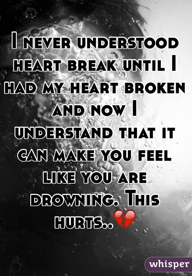 I never understood heart break until I had my heart broken and now I understand that it can make you feel like you are drowning. This hurts..💔