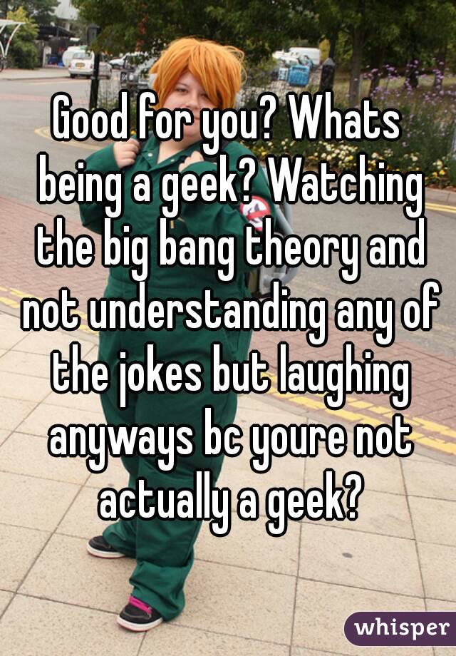 Good for you? Whats being a geek? Watching the big bang theory and not understanding any of the jokes but laughing anyways bc youre not actually a geek?