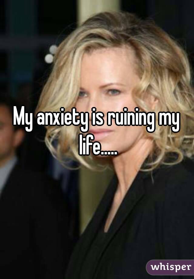 My anxiety is ruining my life.....