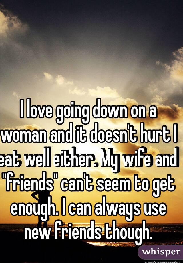 I love going down on a woman and it doesn't hurt I eat well either. My wife and "friends" can't seem to get enough. I can always use new friends though. 