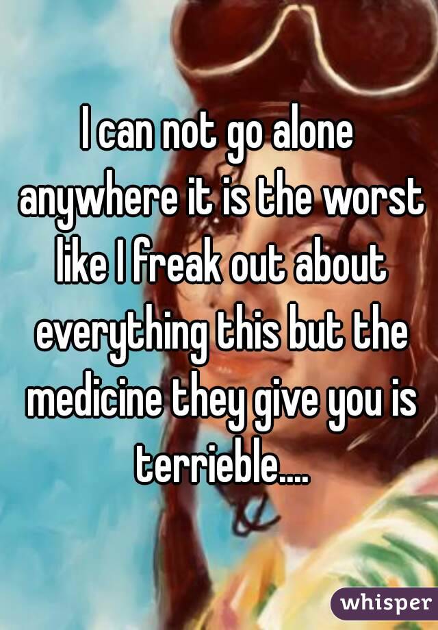I can not go alone anywhere it is the worst like I freak out about everything this but the medicine they give you is terrieble....
