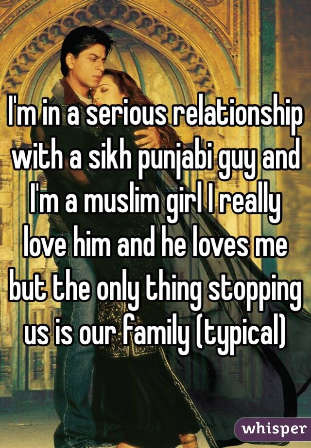 I'm in a serious relationship with a sikh punjabi guy and I'm a muslim girl I really love him and he loves me but the only thing stopping us is our family (typical)