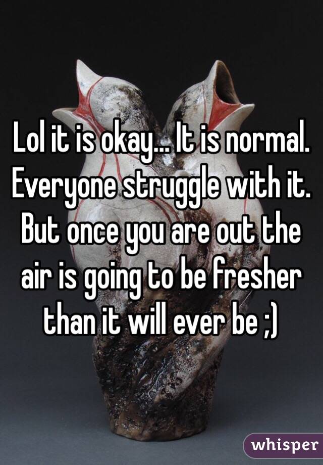 Lol it is okay... It is normal. Everyone struggle with it. But once you are out the air is going to be fresher than it will ever be ;)