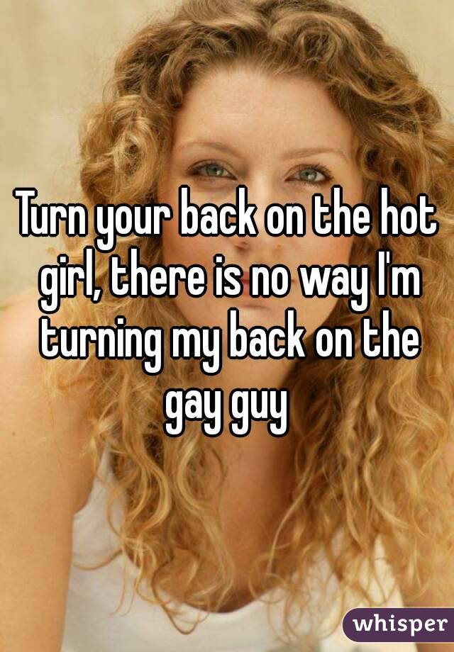 Turn your back on the hot girl, there is no way I'm turning my back on the gay guy 
