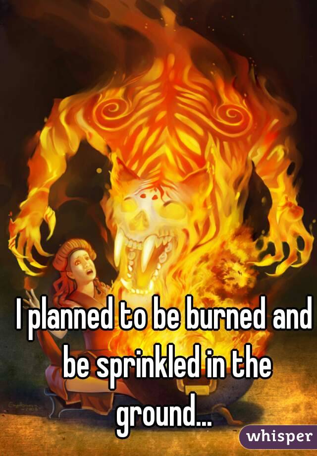 I planned to be burned and be sprinkled in the ground... 