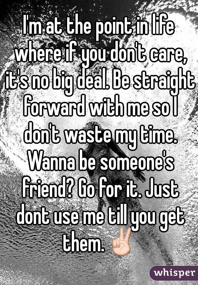 I'm at the point in life where if you don't care, it's no big deal. Be straight forward with me so I don't waste my time. Wanna be someone's friend? Go for it. Just dont use me till you get them.✌