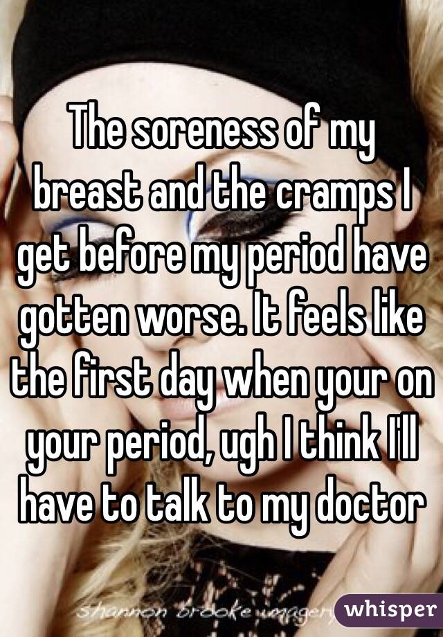 The soreness of my breast and the cramps I get before my period have gotten worse. It feels like the first day when your on your period, ugh I think I'll have to talk to my doctor 