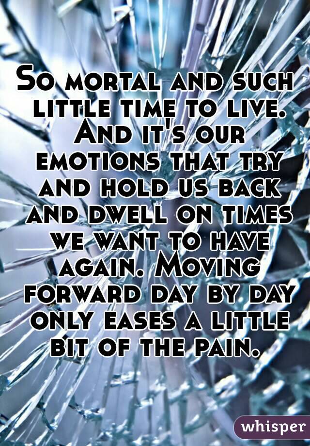 So mortal and such little time to live. And it's our emotions that try and hold us back and dwell on times we want to have again. Moving forward day by day only eases a little bit of the pain. 