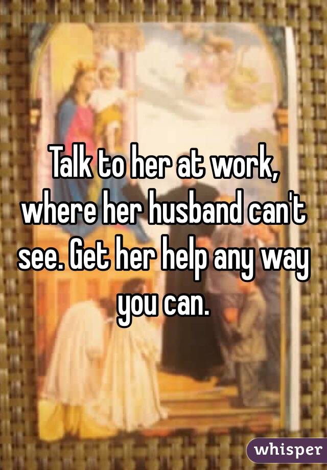 Talk to her at work, where her husband can't see. Get her help any way you can. 