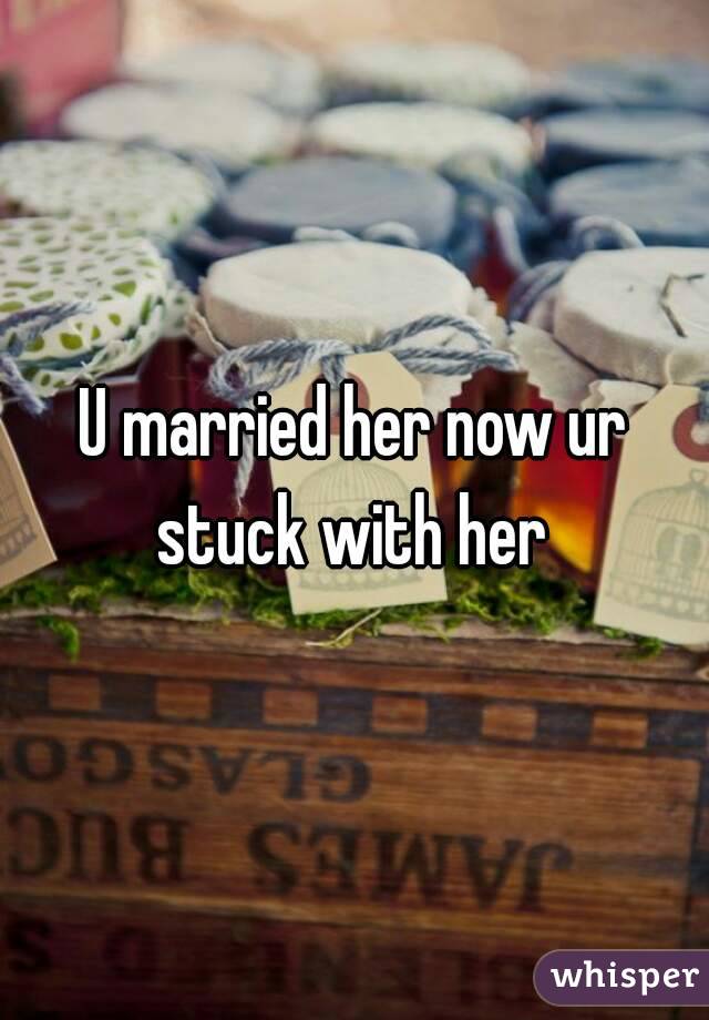 U married her now ur stuck with her 