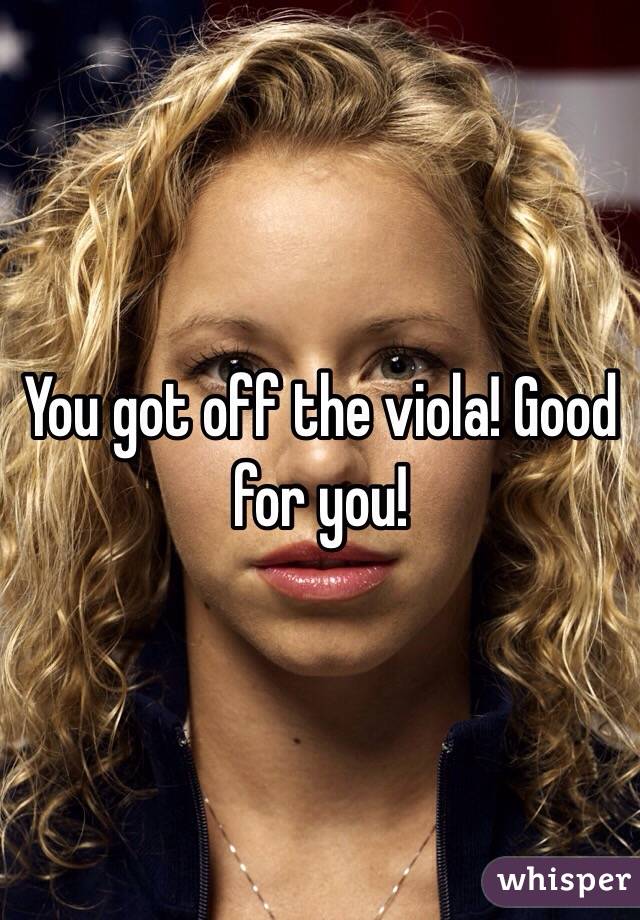 You got off the viola! Good for you!