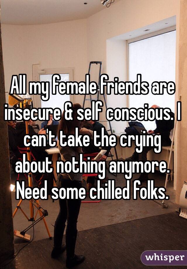 All my female friends are insecure & self conscious. I can't take the crying about nothing anymore. Need some chilled folks.