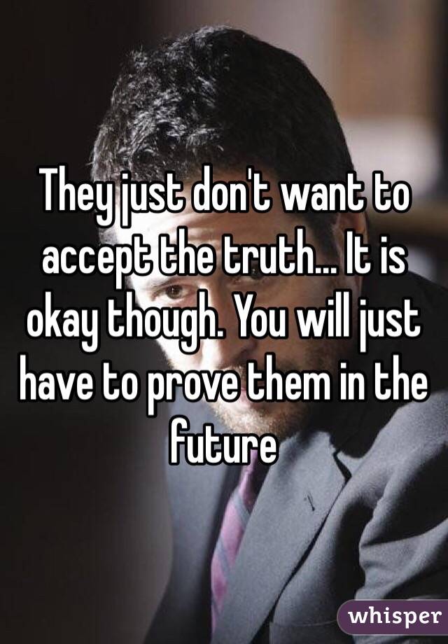 They just don't want to accept the truth... It is okay though. You will just have to prove them in the future 