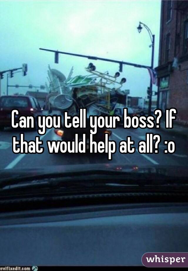 Can you tell your boss? If that would help at all? :o