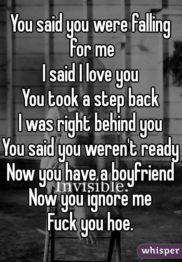 You said you were falling for me
I said I love you
You took a step back
I was right behind you
You said you weren't ready
Now you have a boyfriend
Now you ignore me
Fuck you hoe.