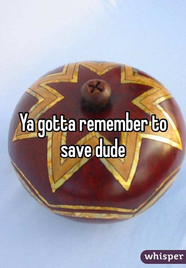 Ya gotta remember to save dude