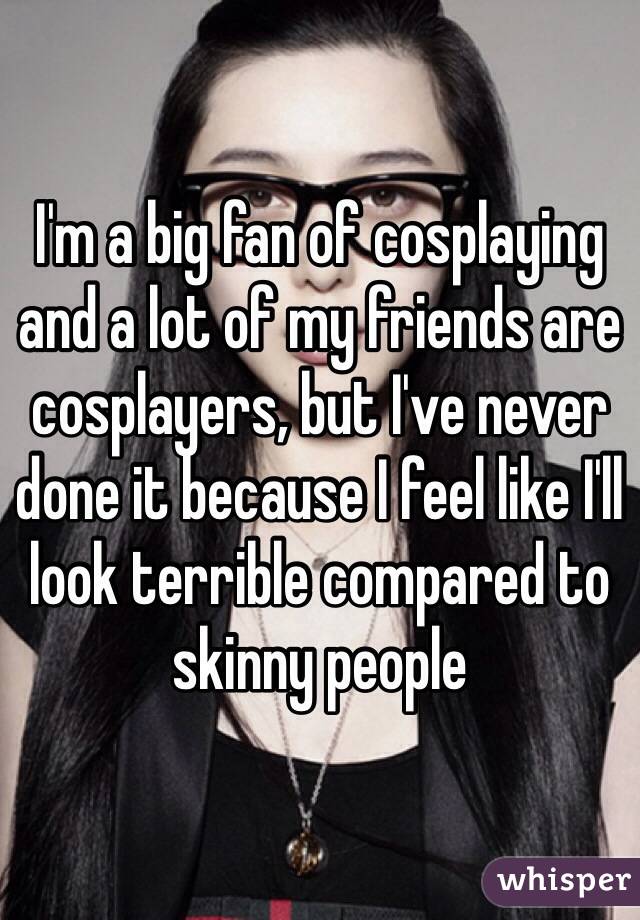 I'm a big fan of cosplaying and a lot of my friends are cosplayers, but I've never done it because I feel like I'll look terrible compared to skinny people