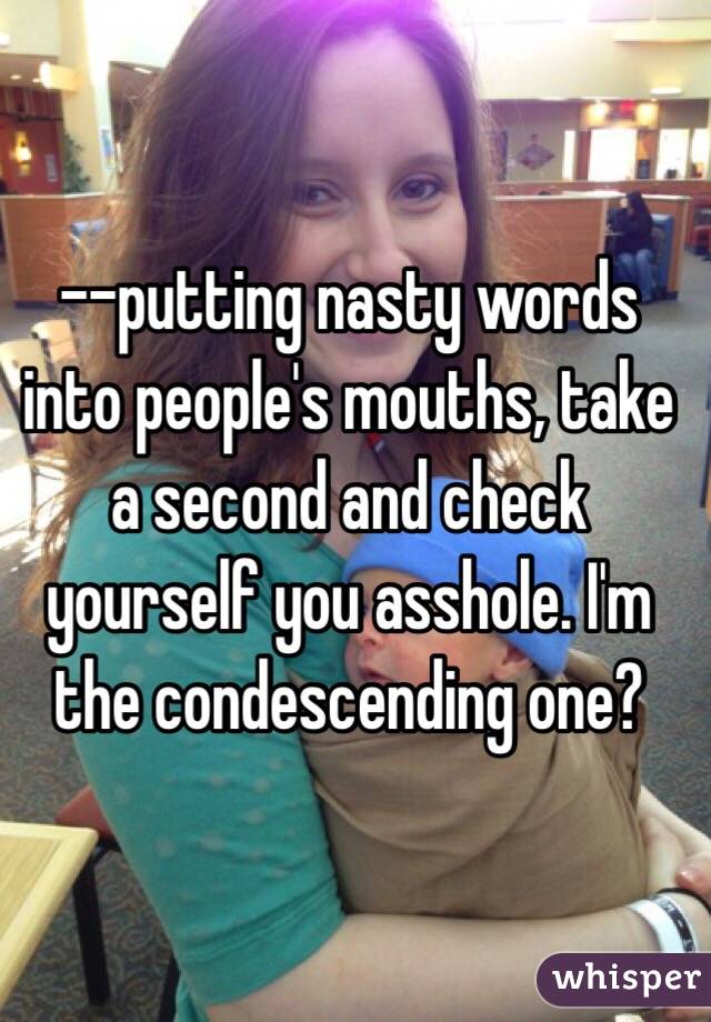 --putting nasty words into people's mouths, take a second and check yourself you asshole. I'm the condescending one?