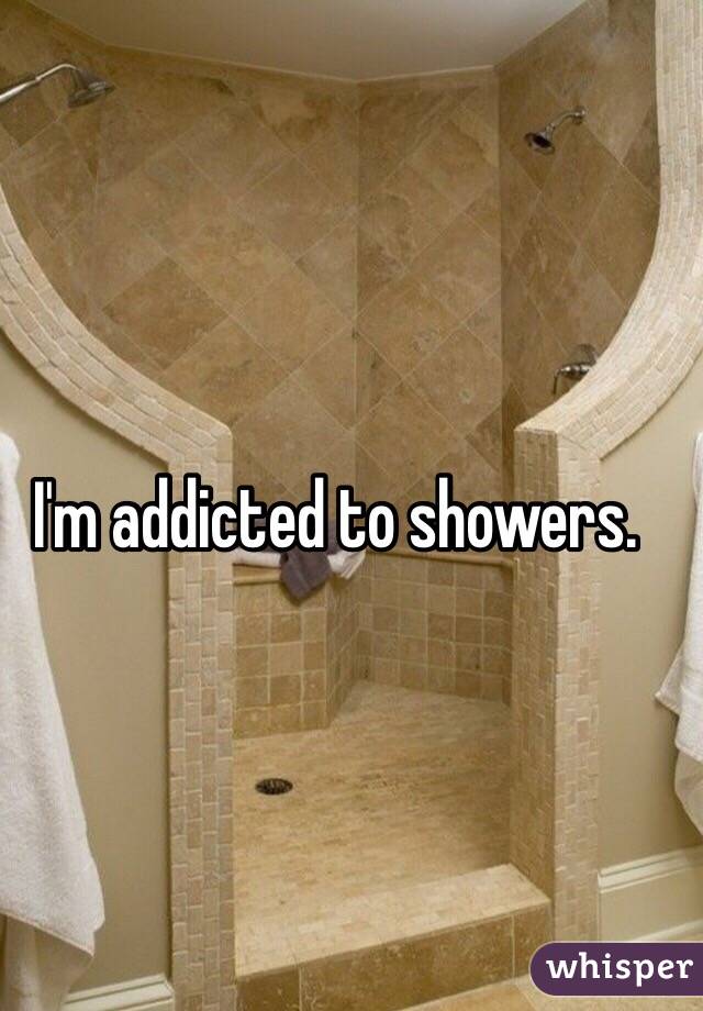 I'm addicted to showers. 