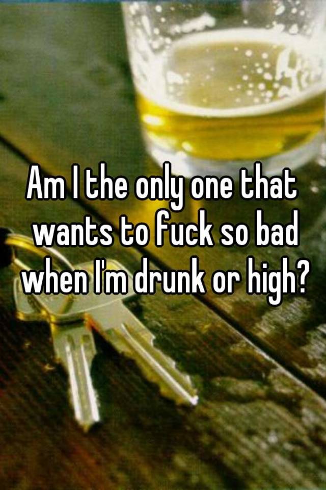 am-i-the-only-one-that-wants-to-fuck-so-bad-when-i-m-drunk-or-high