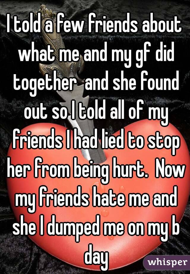 I told a few friends about what me and my gf did together  and she found out so I told all of my friends I had lied to stop her from being hurt.  Now my friends hate me and she l dumped me on my b day