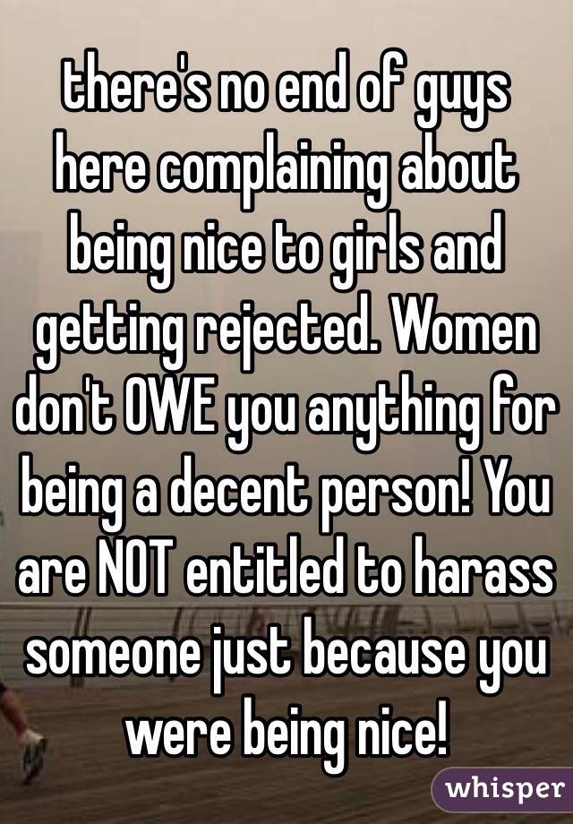 there's no end of guys here complaining about being nice to girls and getting rejected. Women don't OWE you anything for being a decent person! You are NOT entitled to harass someone just because you were being nice!