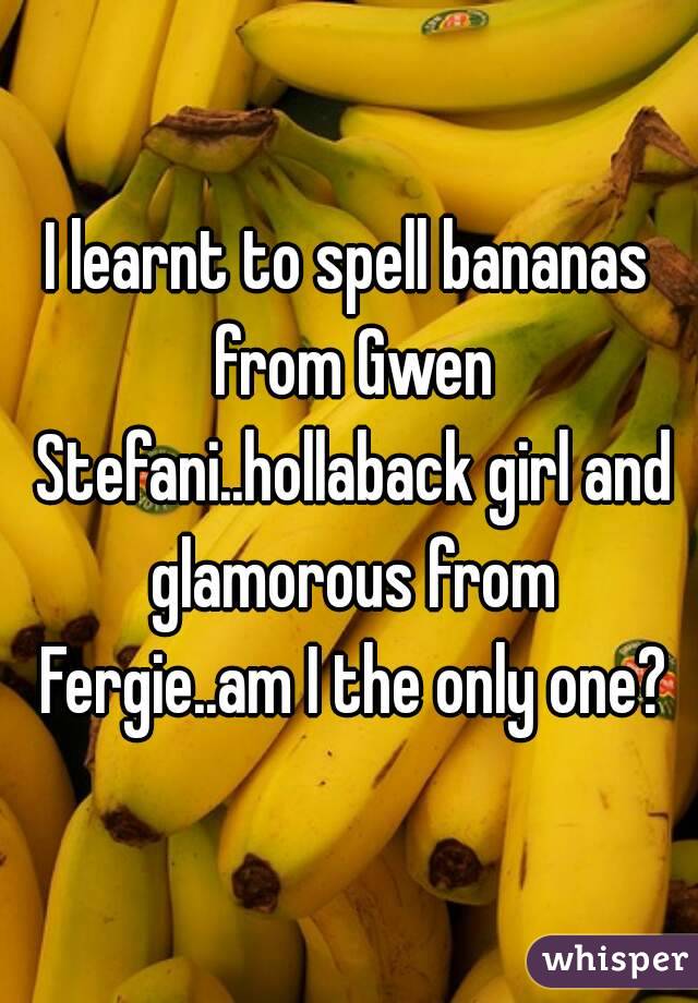 I learnt to spell bananas from Gwen Stefani..hollaback girl and glamorous from Fergie..am I the only one?